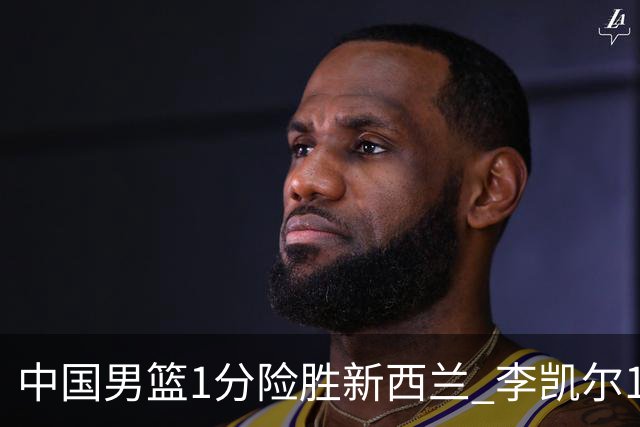 中国男篮1分险胜新西兰 李凯尔18分+致胜抢断